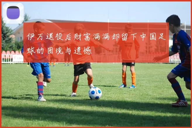 伊万退役后财富满满却留下中国足球的困境与遗憾
