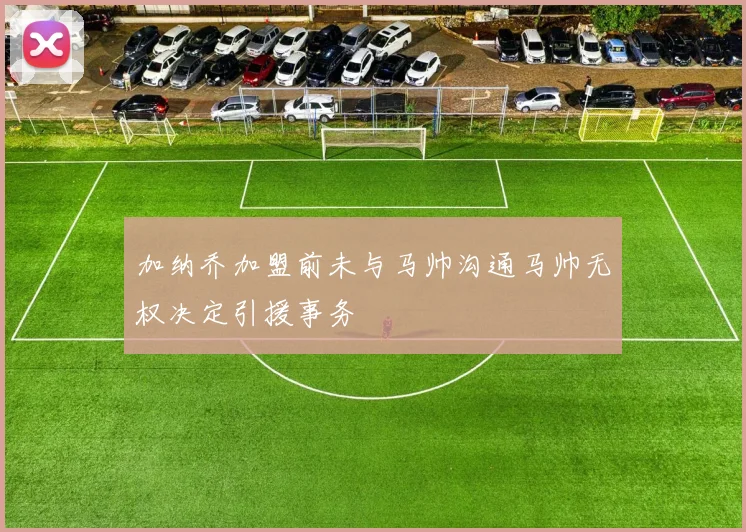 加纳乔加盟前未与马帅沟通马帅无权决定引援事务