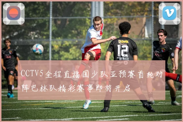 CCTV5全程直播国少队亚预赛首轮对阵巴林队精彩赛事即将开启