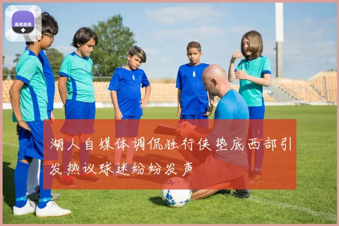 湖人自媒体调侃独行侠垫底西部引发热议球迷纷纷发声