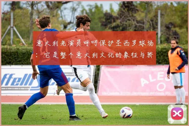 意大利老演员呼吁保护圣西罗球场：它是整个意大利文化的象征与骄傲
