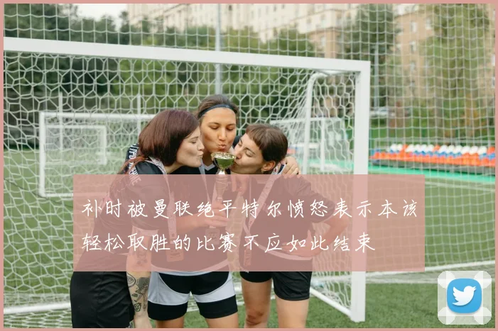 补时被曼联绝平特尔愤怒表示本该轻松取胜的比赛不应如此结束
