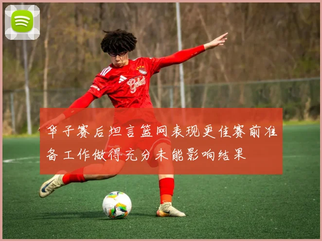 华子赛后坦言篮网表现更佳赛前准备工作做得充分未能影响结果