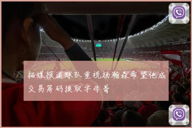 拓媒报道球队重视杨瀚森希望他成交易筹码换取字母哥
