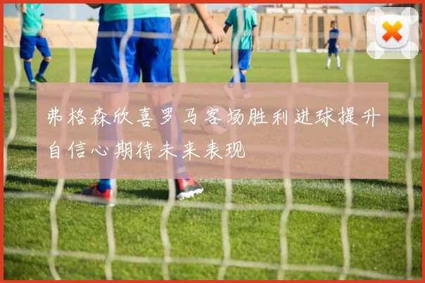 弗格森欣喜罗马客场胜利进球提升自信心期待未来表现