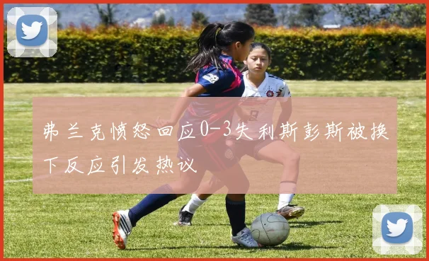 弗兰克愤怒回应0-3失利斯彭斯被换下反应引发热议