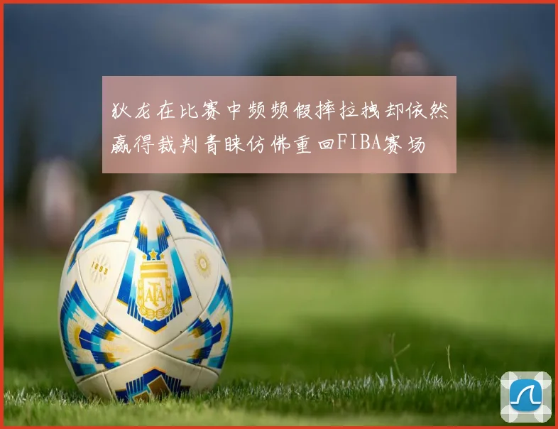 狄龙在比赛中频频假摔拉拽却依然赢得裁判青睐仿佛重回FIBA赛场