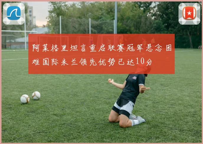 阿莱格里坦言重启联赛冠军悬念困难国际米兰领先优势已达10分
