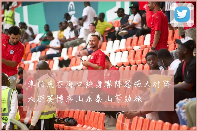 津门虎在海口热身赛阵容强大对阵大连英博和山东泰山等劲旅