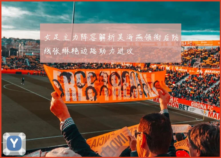女足主力阵容解析吴海燕领衔后防线张琳艳边路助力进攻