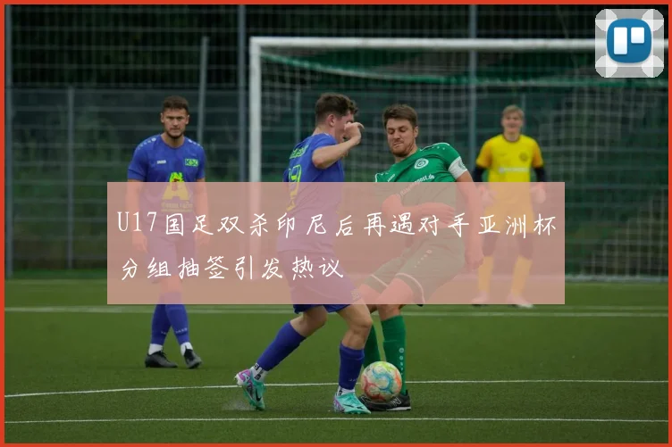 U17国足双杀印尼后再遇对手亚洲杯分组抽签引发热议