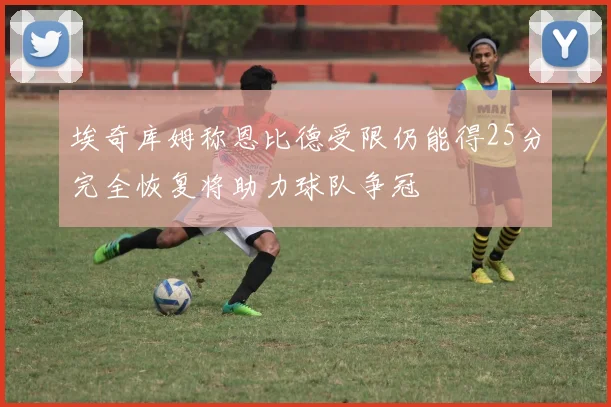 埃奇库姆称恩比德受限仍能得25分完全恢复将助力球队争冠