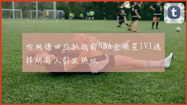 伦纳德回应挑战前NBA全明星1V1选择所有人引发热议