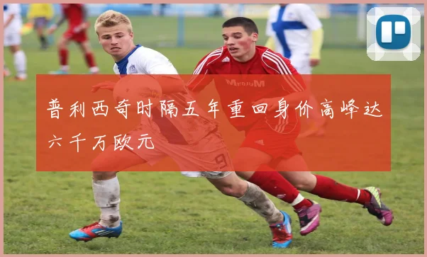 普利西奇时隔五年重回身价高峰达六千万欧元