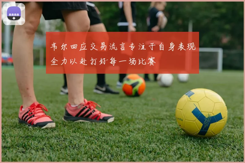 韦尔回应交易流言专注于自身表现全力以赴打好每一场比赛