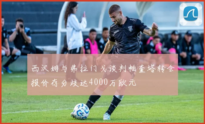 西汉姆与弗拉门戈谈判帕奎塔转会报价存分歧达4000万欧元