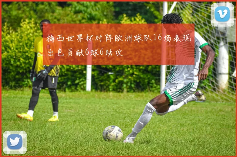 梅西世界杯对阵欧洲球队16场表现出色贡献6球6助攻