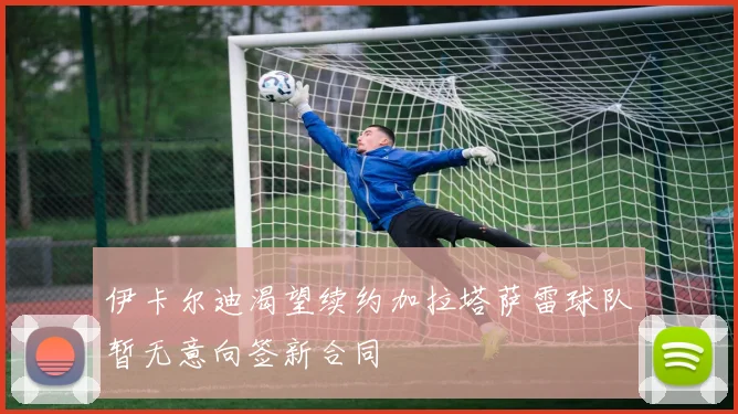 伊卡尔迪渴望续约加拉塔萨雷球队暂无意向签新合同