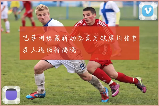 巴萨训练最新动态莱万缺席门将首发人选仍待揭晓