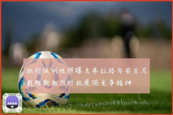 独行侠训练照曝光弗拉格与安东尼戴维斯激烈对抗展现竞争精神