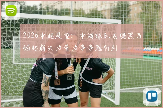 2026中超展望：中游球队或现黑马崛起新兴力量力争争冠行列