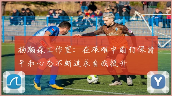 杨瀚森工作室：在艰难中前行保持平和心态不断追求自我提升