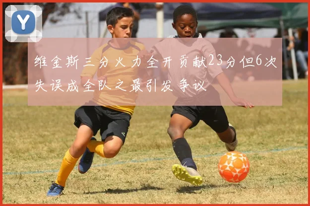 维金斯三分火力全开贡献23分但6次失误成全队之最引发争议