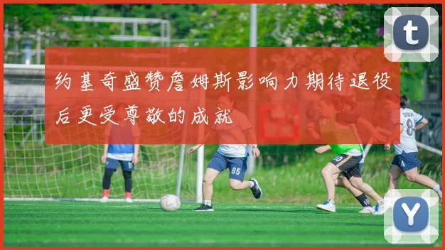 约基奇盛赞詹姆斯影响力期待退役后更受尊敬的成就