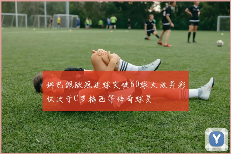 姆巴佩欧冠进球突破60球大放异彩仅次于C罗梅西等传奇球员
