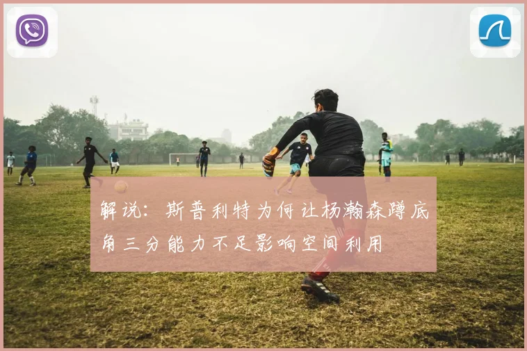 解说：斯普利特为何让杨瀚森蹲底角三分能力不足影响空间利用