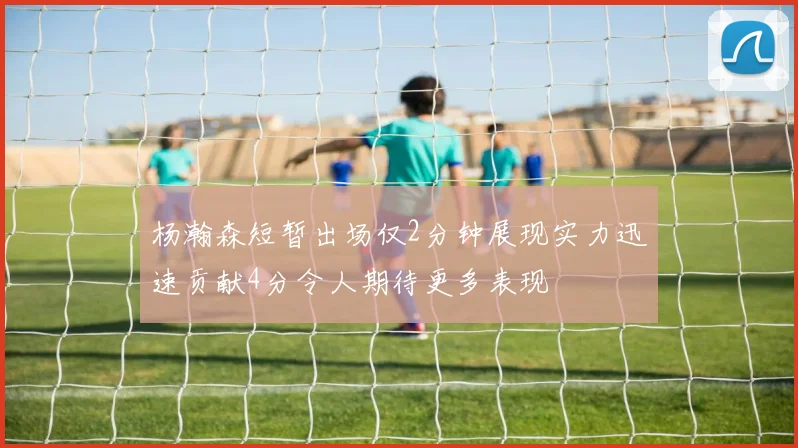 杨瀚森短暂出场仅2分钟展现实力迅速贡献4分令人期待更多表现